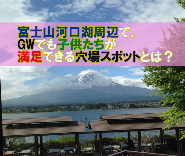 富士山河口湖周辺で、GWでも子供たちが満足できる穴場スポットとは？